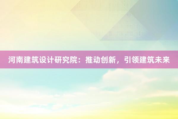 河南建筑设计研究院：推动创新，引领建筑未来